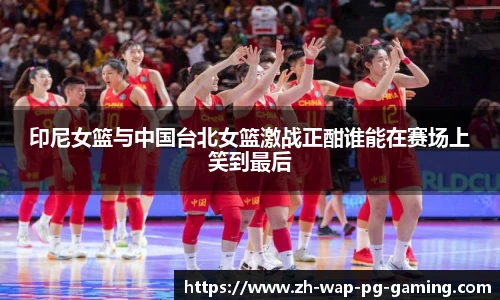 印尼女篮与中国台北女篮激战正酣谁能在赛场上笑到最后